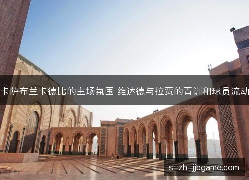卡萨布兰卡德比的主场氛围 维达德与拉贾的青训和球员流动